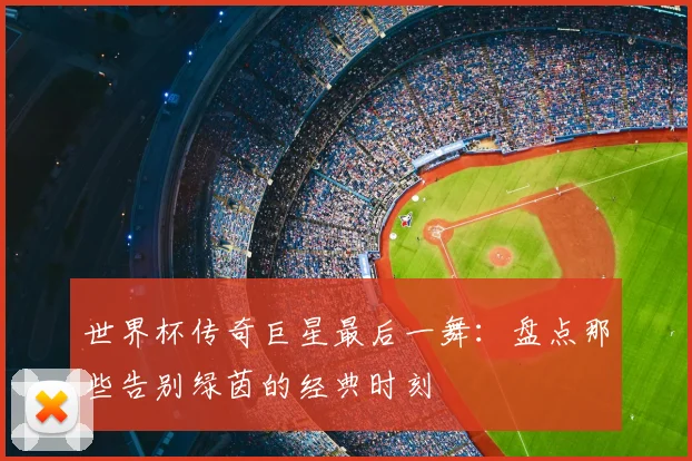 世界杯传奇巨星最后一舞：盘点那些告别绿茵的经典时刻
