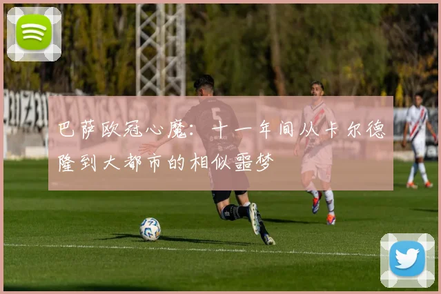 巴萨欧冠心魔:十一年间从卡尔德隆到大都市的相似噩梦