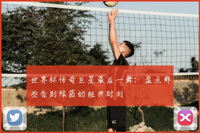 世界杯传奇巨星最后一舞：盘点那些告别绿茵的经典时刻