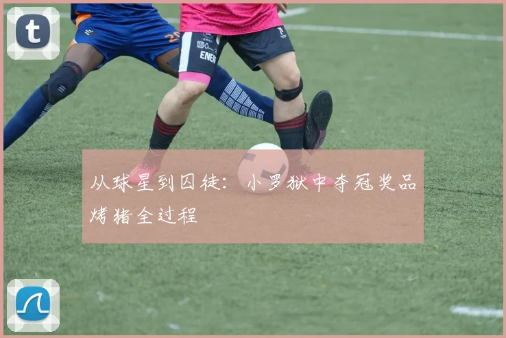从球星到囚徒:小罗狱中夺冠奖品烤猪全过程