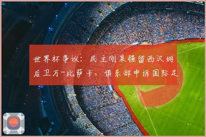 世界杯争议:民主刚果强留西汉姆后卫万-比萨卡,俱乐部申诉国际足联