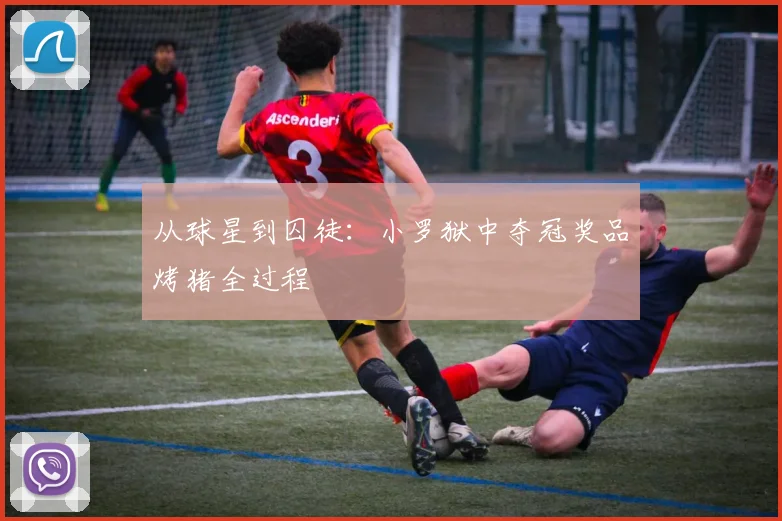 从球星到囚徒：小罗狱中夺冠奖品烤猪全过程