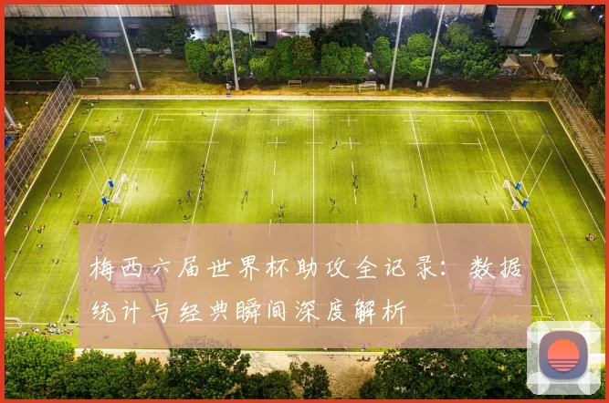 梅西六届世界杯助攻全记录：数据统计与经典瞬间深度解析