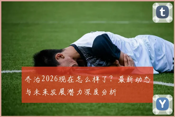 乔治2026现在怎么样了?最新动态与未来发展潜力深度分析