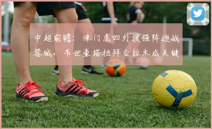 中超前瞻:津门虎四外援强阵迎战蓉城,韦世豪搭档拜合拉木成关键看点